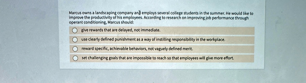 Marcus owns a landscaping company and employs several college students in the summer. He would like to
improve the productivity of his employees. According to research on improving job performance through
operant conditioning, Marcus should:
give rewards that are delayed, not immediate.
use clearly defined punishment as a way of instilling responsibility in the workplace.
reward specific, achievable behaviors, not vaguely defined merit.
set challenging goals that are impossible to reach so that employees will give more effort.