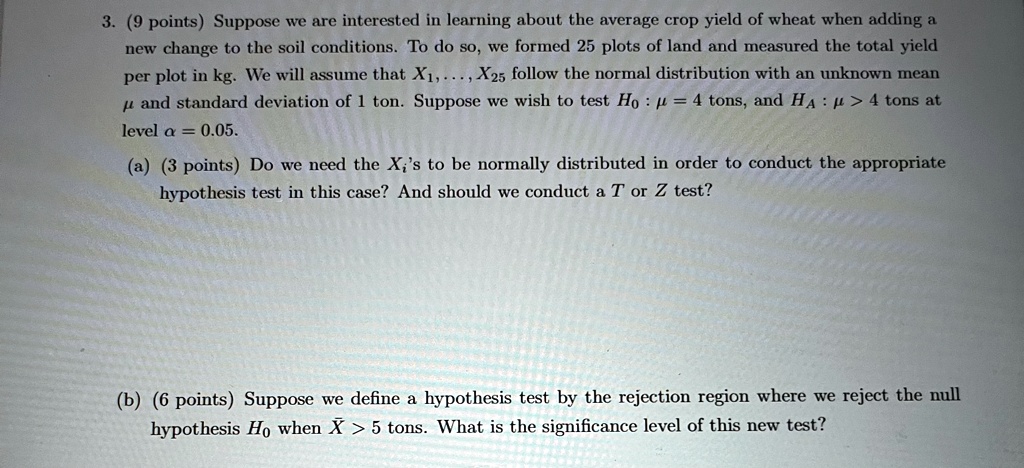 3. (9 points) Suppose we are interested in learning about the average crop yield of wheat when adding a
new change to the soil conditions. To do so, we formed 25 plots of land and measured the total yield
per plot in kg. We will assume that X1,..., X25 follow the normal distribution with an unknown mean
μ and standard deviation of 1 ton. Suppose we wish to test H0: μ = 4 tons, and HA: μ > 4 tons at
level α = 0.05.
(a) (3 points) Do we need the Xi's to be normally distributed in order to conduct the appropriate
hypothesis test in this case? And should we conduct a T or Z test?
(b) (6 points) Suppose we define a hypothesis test by the rejection region where we reject the null
hypothesis H0 when X̅ > 5 tons. What is the significance level of this new test?