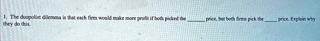 1. The duopolist dilemma is that each firm would make more profit if both picked the  price, but both firms pick the  price. Explain why they do this.