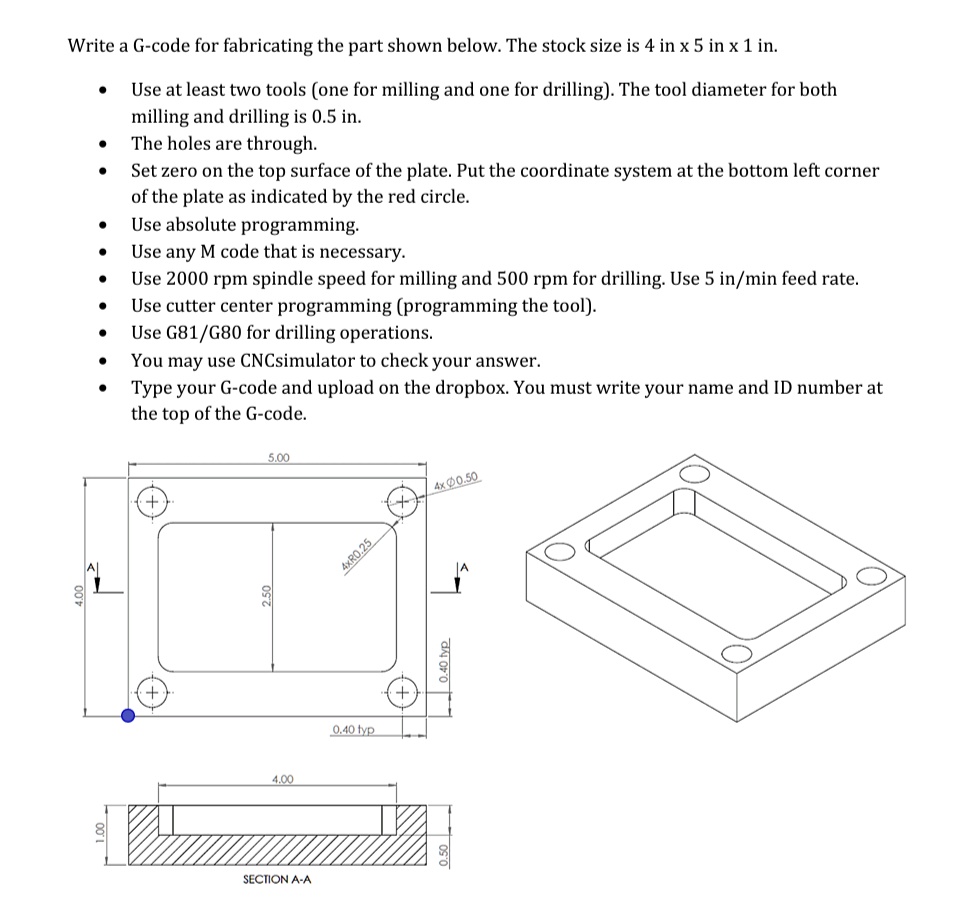 Write a G-code for fabricating the part shown below. The stock size is 4 in x 5 in x 1 in.
• Use at least two tools (one for milling and one for drilling). The tool diameter for both
milling and drilling is 0.5 in.
• The holes are through.
• Set zero on the top surface of the plate. Put the coordinate system at the bottom left corner
of the plate as indicated by the red circle.
• Use absolute programming.
• Use any M code that is necessary.
• Use 2000 rpm spindle speed for milling and 500 rpm for drilling. Use 5 in/min feed rate.
• Use cutter center programming (programming the tool).
• Use G81/G80 for drilling operations.
• You may use CNCsimulator to check your answer.
• Type your G-code and upload on the dropbox. You must write your name and ID number at
the top of the G-code.