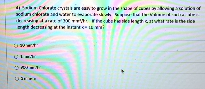 Sodium Chlorate crystals are easy to grow in the shape of cubes by allowing a solution of sodium chlorate and water to evaporate slowly. Suppose that the Volume of such a cube is decreasing at a rate of 300 mm³/hr. If the cube has side length x, at what rate is the side length decreasing at the instant x = 10 mm?

10 mm/hr
1 mm/hr
900 mm/hr
3 mm/hr