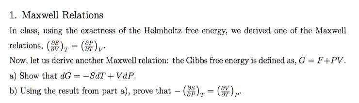 1. Maxwell Relations
In class, using the exactness of the Helmholtz free energy, we derived one of the Maxwell
relations, ((∂S)/(∂V))T = ((∂P)/(∂T))V.
Now, let us derive another Maxwell relation: the Gibbs free energy is defined as, G = F + PV.
a) Show that dG = -SdT + VdP.
b) Using the result from part a), prove that -((∂ S)/(∂ P))T = ((∂ V)/(∂ T))P.