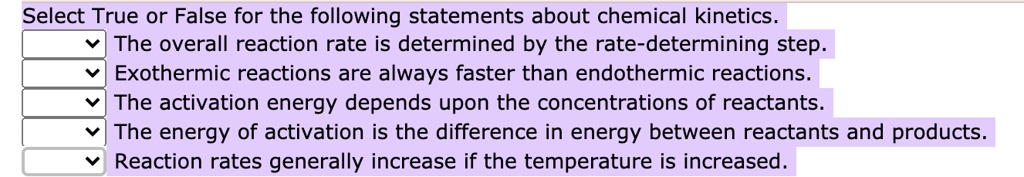 Select True or False for the following statements about chemical kinetics.
The overall reaction rate is determined by the rate-determining step.
Exothermic reactions are always faster than endothermic reactions.
The activation energy depends upon the concentrations of reactants.
The energy of activation is the difference in energy between reactants and products.
Reaction rates generally increase if the temperature is increased.