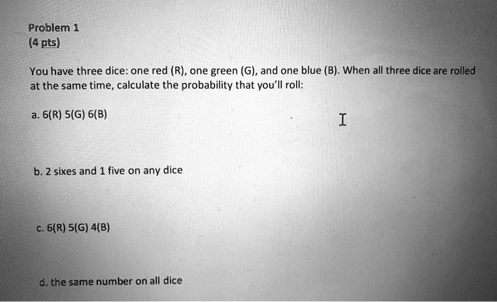 Problem 1
(4 pts)
You have three dice: one red (R), one green (G), and one blue (B). When all three dice are rolled at the same time, calculate the probability that you'll roll:
a. 6(R) 5(G) 6(B)
b. 2 sixes and 1 five on any dice
c. 6(R) 5(G) 4(B)
d. the same number on all dice