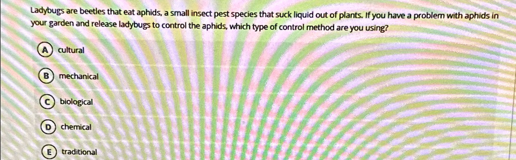 Ladybugs are beetles that eat aphids, a small insect pest species that suck liquid out of plants. If you have a problem with aphids in your garden and release ladybugs to control the aphids, which type of control method are you using?
A cultural
B mechanical
C biological
D chemical
E traditional