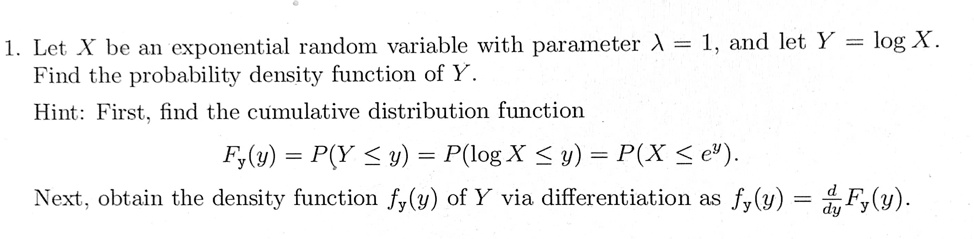 1. Let X be an exponential random variable with parameter ? = 1, and let Y = log X. Find the probability density function of Y. Hint: First, find the cumulative distribution function Fy(y) = P(Y ? y) = P(log X ? y) = P(X ? e^y). Next, obtain the density function fy(y) of Y via differentiation as fy(y) = d/dy Fy(y).