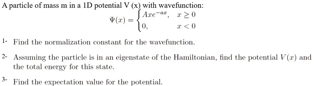A particle of mass m in a 1D potential V (x) with wavefunction:
?(x) =  Axe^-ax, x ? 0
          0,        x < 0

1- Find the normalization constant for the wavefunction.

2- Assuming the particle is in an eigenstate of the Hamiltonian, find the potential V(x) and the total energy for this state.

3- Find the expectation value for the potential.