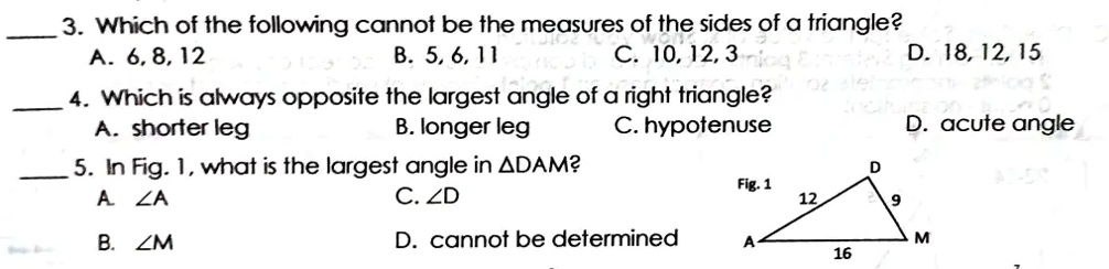 3. Which of the following cannot be the measures of the sides of a triangle?
A. 6, 8, 12
B. 5, 6, 11
C. 10, 12, 3
D. 18, 12, 15
4. Which is always opposite the largest angle of a right triangle?
A. shorter leg
B. longer leg
C. hypotenuse
D. acute angle
5. In Fig. 1, what is the largest angle in ?DAM?
A. ?A
B. ?M
C. ?D
D. cannot be determined