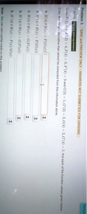 Problem 3. SAVE and PREVIEW ONLY - ANSWERS NOT SUBMITTED FOR GRADING
(1 point) Given F(2) = 1, F'(2) = 4, F(4) = 3, F'(4) = 3 and G(3) = 1, G'(3) = 3, G(4) = 2, G'(4) = 5, find each of the function values given below.
Enter dne for any derivative that cannot be computed from this information alone.
A. H(4) if H(x) = F(G(x))
B. H'(4) if H(x) = F(G(x))
C. H(4) if H(x) = G(F(x))
D. H'(4) if H(x) = G(F(x))
E. H'(4) if H(x) = F(x)/G(x)
Note: You can earn partial credit on this problem.