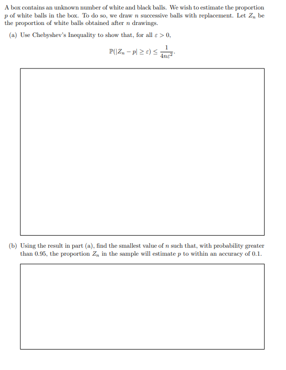 A box contains an unknown number of white and black balls. We wish to estimate the proportion ( p ) of white balls in the box. To do so, we draw ( n ) successive balls with replacement. Let ( Zn ) be the proportion of white balls obtained after ( n ) drawings.
(a) Use Chebyshev's Inequality to show that, for all ( varepsilon>0 ),
[
mathbbPleft(left|Zn-pight| geq varepsilonight) leq frac14 n varepsilon^2 .
]
(b) Using the result in part (a), find the smallest value of ( n ) such that, with probability greater than 0.95 , the proportion ( Zn ) in the sample will estimate ( p ) to within an accuracy of 0.1 .