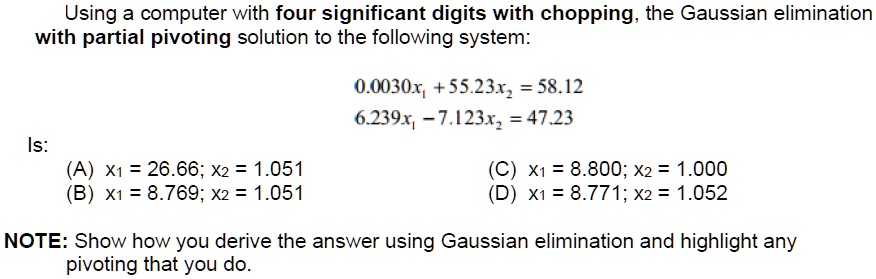 Using a computer with four significant digits with chopping, the Gaussian elimination with partial pivoting solution to the following system:
0.0030x1 + 55.23x2 = 58.12
6.239x1 - 7.123x2 = 47.23
Is:
(A) x1 = 26.66; x2 = 1.051
(B) x1 = 8.769; x2 = 1.051
(C) x1 = 8.800; x2 = 1.000
(D) x1 = 8.771; x2 = 1.052
NOTE: Show how you derive the answer using Gaussian elimination and highlight any pivoting that you do.
