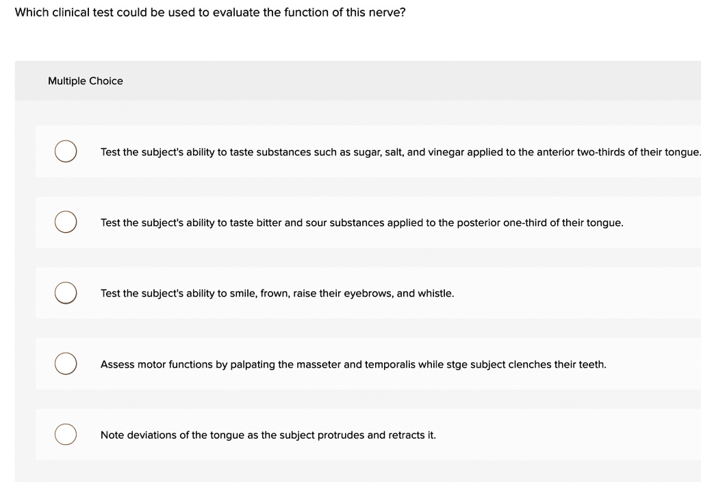 Which clinical test could be used to evaluate the function of this nerve?
Multiple Choice
Test the subject's ability to taste substances such as sugar, salt, and vinegar applied to the anterior two-thirds of their tongue.
Test the subject's ability to taste bitter and sour substances applied to the posterior one-third of their tongue.
Test the subject's ability to smile, frown, raise their eyebrows, and whistle.
Assess motor functions by palpating the masseter and temporalis while stge subject clenches their teeth.
Note deviations of the tongue as the subject protrudes and retracts it.