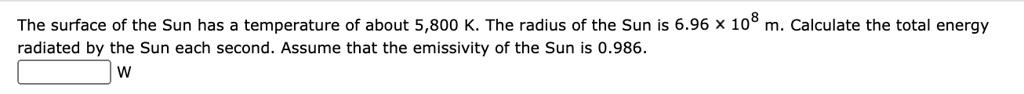 The surface of the Sun has a temperature of about 5,800 K. The radius of the Sun is 6.96 x 10^8 m. Calculate the total energy radiated by the Sun each second. Assume that the emissivity of the Sun is 0.986. 
W