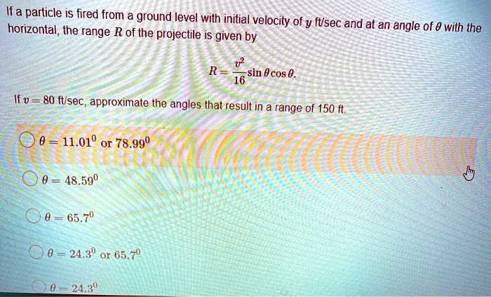 If a particle is fired from a ground level with initial velocity of v ft/sec and at an angle of ? with the horizontal, the range R of the projectile is given by

R = v^2/16 sin ? cos ?.

If v = 80 ft/sec, approximate the angles that result in a range of 150 ft:

? = 24.3° or 65.7°