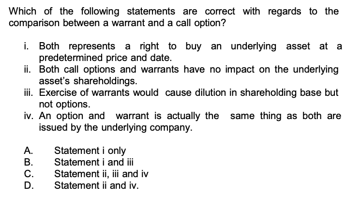 Which of the following statements are correct with regards to the comparison between a warrant and a call option?
i. Both represents a right to buy an underlying asset at a predetermined price and date.
ii. Both call options and warrants have no impact on the underlying asset's shareholdings.
iii. Exercise of warrants would cause dilution in shareholding base but not options.
iv. An option and warrant is actually the same thing as both are issued by the underlying company.
A. Statement i only
B. Statement i and iii
C. Statement ii, iii and iv
D. Statement ii and iv.