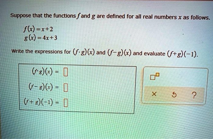 Suppose that the functions f and g are defined for all real numbers x as follows.
f(x) = x + 2
g(x) = 4x + 3
Write the expressions for (f cdot g)(x) and (f - g)(x) and evaluate (f + g)(-1).
(f cdot g)(x) = 
(f - g)(x) = 
(f + g)(-1) =