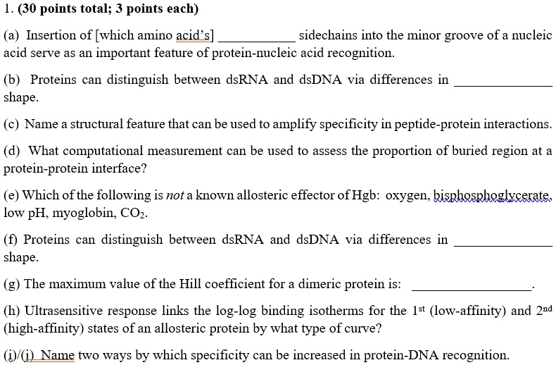 1. (30 points total; 3 points each)

(a) Insertion of [which amino acid's]  sidechains into the minor groove of a nucleic acid serve as an important feature of protein-nucleic acid recognition.

(b) Proteins can distinguish between dsRNA and dsDNA via differences in  shape.

(c) Name a structural feature that can be used to amplify specificity in peptide-protein interactions.

(d) What computational measurement can be used to assess the proportion of buried region at a protein-protein interface?

(e) Which of the following is not a known allosteric effector of Hgb: oxygen, bisphosphoglycerate, low pH, myoglobin, CO?.

(f) Proteins can distinguish between dsRNA and dsDNA via differences in  shape.

(g) The maximum value of the Hill coefficient for a dimeric protein is: .

(h) Ultrasensitive response links the log-log binding isotherms for the 1st (low-affinity) and 2nd (high-affinity) states of an allosteric protein by what type of curve?

(i)/(j) Name two ways by which specificity can be increased in protein-DNA recognition.