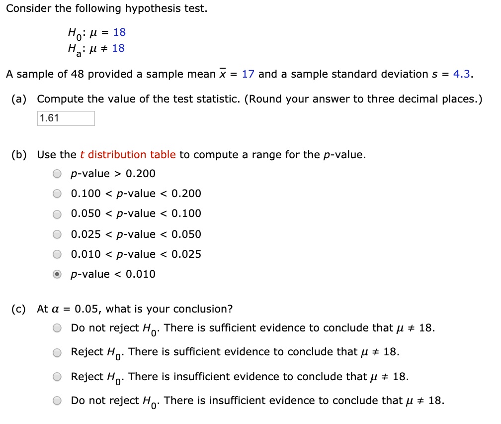 Consider the following hypothesis test.
H0: ? = 18
Ha: ? ? 18
A sample of 48 provided a sample mean x? = 17 and a sample standard deviation s = 4.3.
(a) Compute the value of the test statistic. (Round your answer to three decimal places.)
1.61
(b) Use the t distribution table to compute a range for the p-value.
p-value > 0.200
0.100 < p-value < 0.200
0.050 < p-value < 0.100
0.025 < p-value < 0.050
0.010 < p-value < 0.025
p-value < 0.010
(c) At ? = 0.05, what is your conclusion?
Do not reject H0. There is sufficient evidence to conclude that ? ? 18.
Reject H0. There is sufficient evidence to conclude that ? ? 18.
Reject H0. There is insufficient evidence to conclude that ? ? 18.
Do not reject H0. There is insufficient evidence to conclude that ? ? 18.