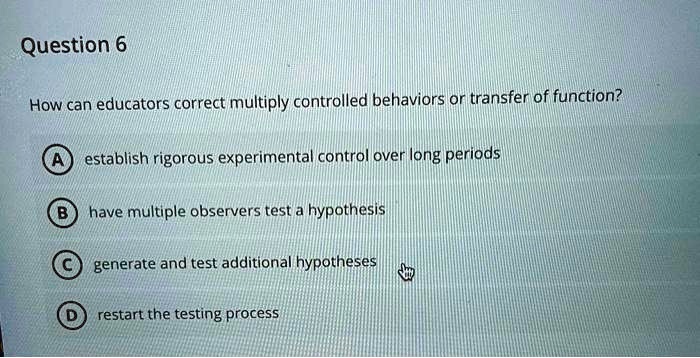 Question 6
How can educators correct multiply controlled behaviors or transfer of function?
A establish rigorous experimental control over long periods
B have multiple observers test a hypothesis
C generate and test additional hypotheses
D restart the testing process