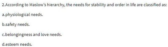 According to Maslow's hierarchy, the needs for stability and order in life are classified as:
a.physiological needs.
b.safety needs.
c.belongingness and love needs.
d.esteem needs.