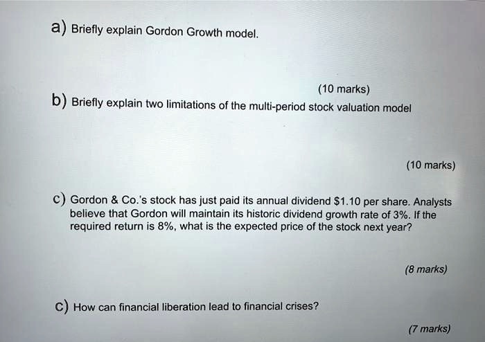 a) Briefly explain Gordon Growth model.
(10 marks)
b) Briefly explain two limitations of the multi-period stock valuation model
(10 marks)
c) Gordon     Co.'s stock has just paid its annual dividend 1.10 per share. Analysts
believe that Gordon will maintain its historic dividend growth rate of 3%. If the
required return is 8%, what is the expected price of the stock next year?
(8 marks)
C) How can financial liberation lead to financial crises?
(7 marks)