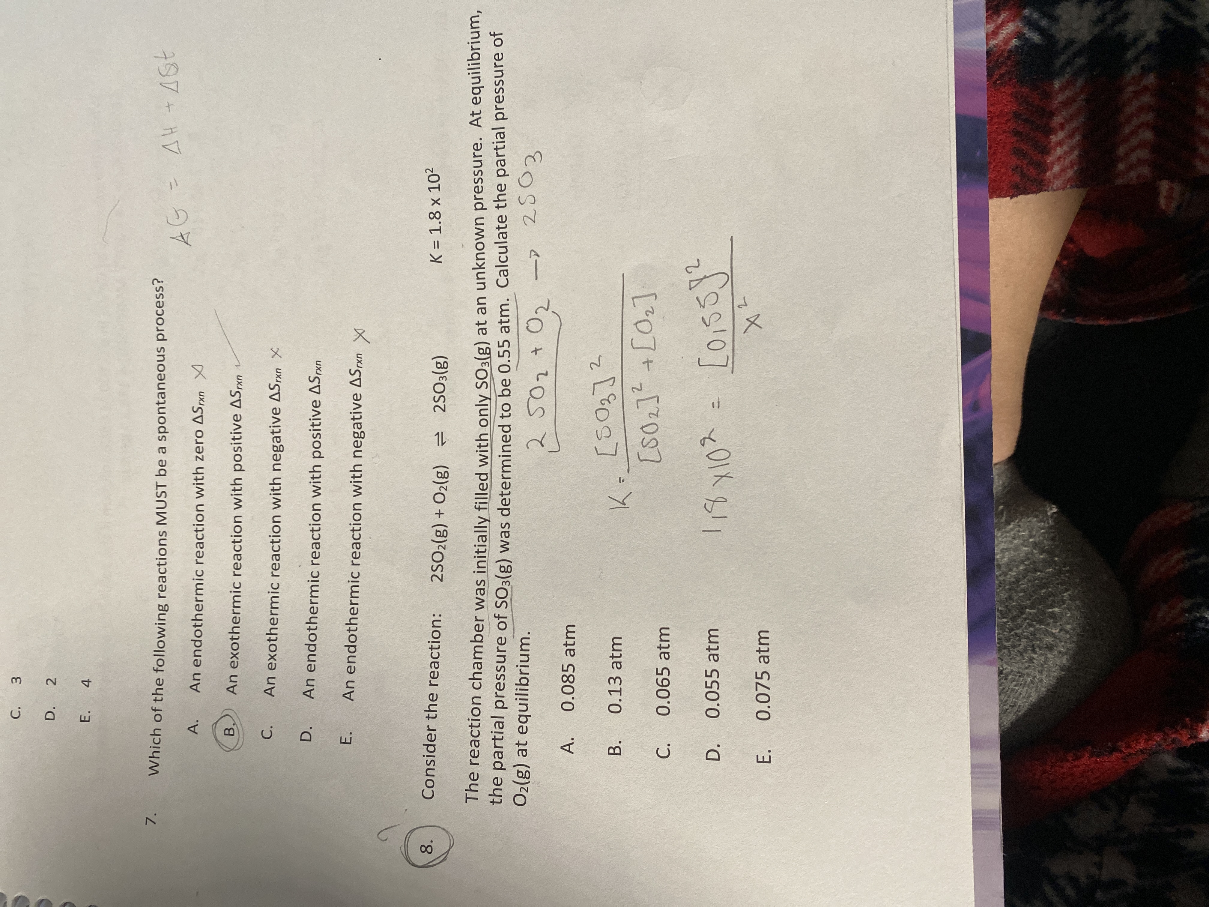 C. 3
D. 2
E. 4
7. Which of the following reactions MUST be a spontaneous process?
A. An endothermic reaction with zero Δ Sr × n 
B. An exothermic reaction with positive Δ Sr × n 
C. An exothermic reaction with negative Δ Sr × n×
D. An endothermic reaction with positive Δ Sr x n
E. An endothermic reaction with negative Δ Sr × n
x
8. Consider the reaction: 2 SO2( g)+O2( g) ⇌ 2 SO3( g)   K=1.8 × 10^2
The reaction chamber was initially filled with only SO3( g) at an unknown pressure. At equilibrium, the partial pressure of SO3( g) was determined to be 0.55  atm. Calculate the partial pressure of O2( g) at equilibrium.

    2 SO2+O2→ 2 SO3

A. 0.085  atm
B. 0.13  atm

    K=([SO3]^2)/([SO2]^2+[O2])

C. 0.065  atm
D. 0.055  atm

    1,8 × 10^2=([0,55]^2)/(x^2)

E. 0.075  atm