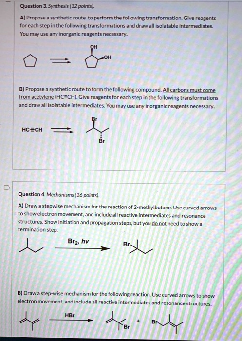 Question 3. Synthesis (12 points).
A) Propose a synthetic route to perform the following transformation. Give reagents for each step in the following transformations and draw all isolatable intermediates. You may use any inorganic reagents necessary.

B) Propose a synthetic route to form the following compound. All carbons must come from acetylene (HC?CH). Give reagents for each step in the following transformations and draw all isolatable intermediates. You may use any inorganic reagents necessary.

Question 4. Mechanisms (16 points).
A) Draw a stepwise mechanism for the reaction of 2-methylbutane. Use curved arrows to show electron movement, and include all reactive intermediates and resonance structures. Show initiation and propagation steps, but you do not need to show a termination step.

B) Draw a step-wise mechanism for the following reaction. Use curved arrows to show electron movement, and include all reactive intermediates and resonance structures.