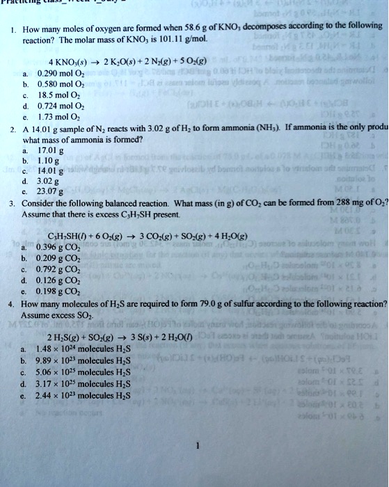 1. How many moles of oxygen are formed when 58.6 g of KNO3 decomposes according to the following reaction? The molar mass of KNO3 is 101.11 g/mol.

4 KNO3(s) ? 2 K2O(s) + 2 N2(g) + 5 O2(g)
a. 0.290 mol O2
b. 0.580 mol O2
c. 18.5 mol O2
d. 0.724 mol O2
e. 1.73 mol O2

2. A 14.01 g sample of N2 reacts with 3.02 g of H2 to form ammonia (NH3). If ammonia is the only product, what mass of ammonia is formed?
a. 17.01 g
b. 1.10 g
c. 14.01 g
d. 3.02 g
e. 23.07 g

3. Consider the following balanced reaction. What mass (in g) of CO2 can be formed from 288 mg of O2? Assume that there is excess C3H7SH present.

C3H7SH(l) + 6 O2(g) ? 3 CO2(g) + SO2(g) + 4 H2O(g)
a. 0.396 g CO2
b. 0.209 g CO2
c. 0.792 g CO2
d. 0.126 g CO2
e. 0.198 g CO2

4. How many molecules of H2S are required to form 79.0 g of sulfur according to the following reaction? Assume excess SO2.

2 H2S(g) + SO2(g) ? 3 S(s) + 2 H2O(l)
a. 1.48 !! 10^24 molecules H2S
b. 9.89 !! 10^23 molecules H2S
c. 5.06 !! 10^25 molecules H2S
d. 3.17 !! 10^25 molecules H2S
e. 2.44 !! 10^23 molecules H2S