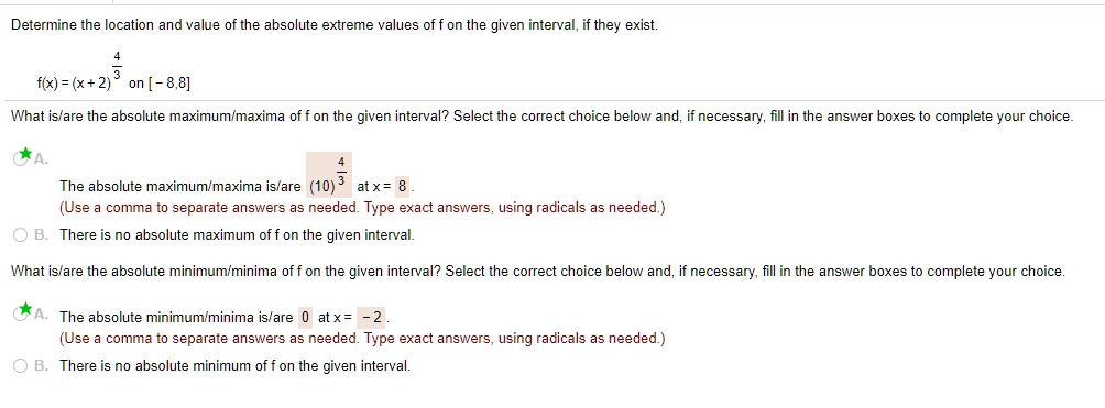 Determine the location and value of the absolute extreme values of f on the given interval, if they exist.
f(x) = (x + 2)^(4/3) on [- 8,8]
What is/are the absolute maximum/maxima of f on the given interval? Select the correct choice below and, if necessary, fill in the answer boxes to complete your choice.
A. The absolute maximum/maxima is/are (10)^(4/3) at x = 8.
(Use a comma to separate answers as needed. Type exact answers, using radicals as needed.)
B. There is no absolute maximum of f on the given interval.
What is/are the absolute minimum/minima of f on the given interval? Select the correct choice below and, if necessary, fill in the answer boxes to complete your choice.
A. The absolute minimum/minima is/are 0 at x = - 2.
(Use a comma to separate answers as needed. Type exact answers, using radicals as needed.)
B. There is no absolute minimum of f on the given interval.