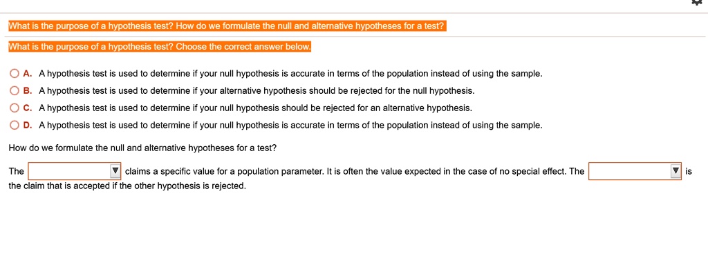 What is the purpose of a hypothesis test? How do we formulate the null and alternative hypotheses for a test?
What is the purpose of a hypothesis test? Choose the correct answer below.
A. A hypothesis test is used to determine if your null hypothesis is accurate in terms of the population instead of using the sample.
B. A hypothesis test is used to determine if your alternative hypothesis should be rejected for the null hypothesis.
C. A hypothesis test is used to determine if your null hypothesis should be rejected for an alternative hypothesis.
D. A hypothesis test is used to determine if your null hypothesis is accurate in terms of the population instead of using the sample.
How do we formulate the null and alternative hypotheses for a test?
The claims a specific value for a population parameter. It is often the value expected in the case of no special effect. The is the claim that is accepted if the other hypothesis is rejected.