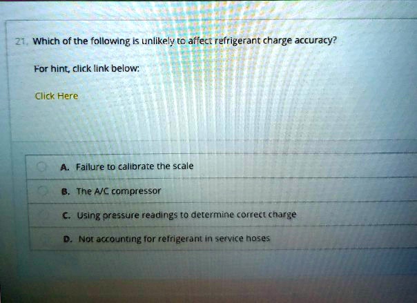 21. Which of the following is unlikely to affect refrigerant charge accuracy?
For hint, click link below:
Click Here
A. Failure to calibrate the scale
B. The A/C compressor
C. Using pressure readings to determine correct charge
D. Not accounting for refrigerant in service hoses