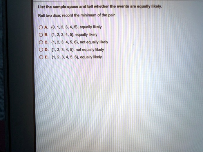 List the sample space and tell whether the events are equally likely.
Roll two dice; record the minimum of the pair.
A. 0, 1, 2, 3, 4, 5, equally likely
B. 1, 2, 3, 4, 5, equally likely
C. 1, 2, 3, 4, 5, 6, not equally likely
D. 1, 2, 3, 4, 5, not equally likely
E. 1, 2, 3, 4, 5, 6, equally likely