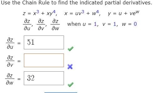 Use the Chain Rule to find the indicated partial derivatives.
z = x^3 + xy^4, quad x = uv^3 + w^4, quad y = u + ve^w
fracpartial zpartial u, fracpartial zpartial v, fracpartial zpartial w quad 	extwhen  u = 1, v = 1, w = 0
fracpartial zpartial u = 51
fracpartial zpartial v = 
fracpartial zpartial w = 32