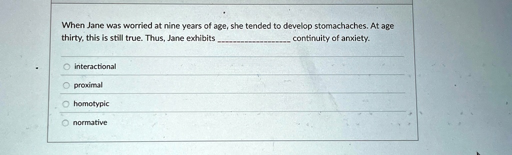 When Jane was worried at nine years of age, she tended to develop stomachaches. At age thirty, this is still true. Thus, Jane exhibits continuity of anxiety.
interactional
proximal
homotypic
normative