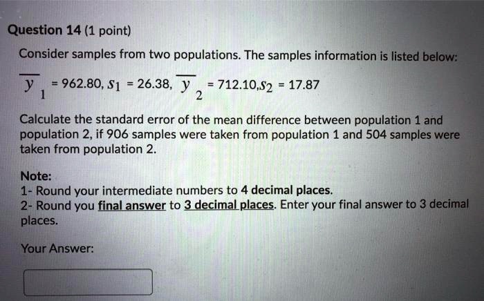 Consider samples from two populations. The samples information is listed below:
?? = 962.80, s? = 26.38, ?? = 712.10, s? = 17.87
Calculate the standard error of the mean difference between population 1 and population 2, if 906 samples were taken from population 1 and 504 samples were taken from population 2.
Note:
1- Round your intermediate numbers to 4 decimal places.
2- Round you final answer to 3 decimal places. Enter your final answer to 3 decimal places.