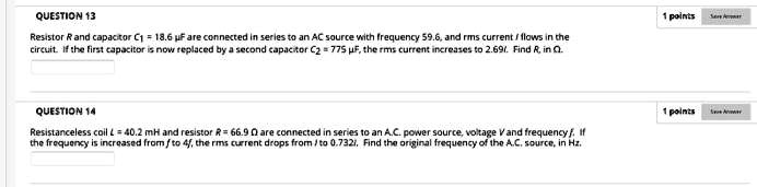 QUESTION 13
Resistor R and capacitor C1 = 18.6 μ F are connected in series to an AC source with frequency 59.6, and rms current I flows in the
circuit. If the first capacitor is now replaced by a second capacitor C2 = 775 μ F, the rms current increases to 2.69I. Find R, in Ω.
QUESTION 14
Resistanceless coil L = 40.2 mH and resistor R = 66.9 Ω are connected in series to an A.C. power source, voltage V and frequency f. If
the frequency is increased from f to 4f, the rms current drops from I to 0.732I. Find the original frequency of the A.C. source, in Hz.