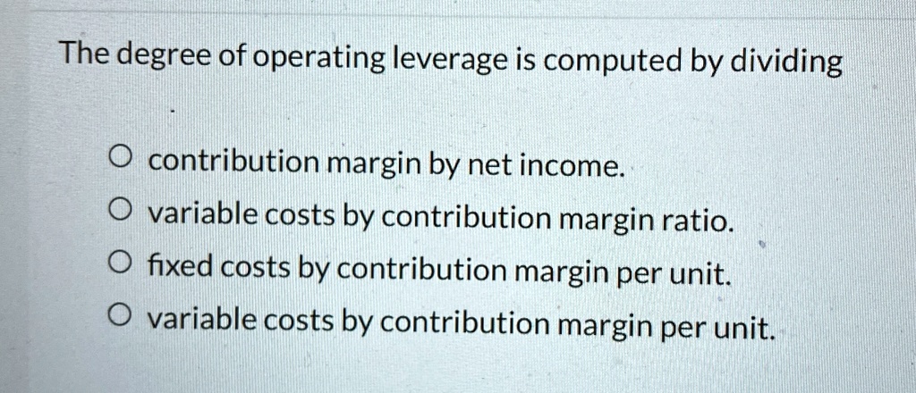 The degree of operating leverage is computed by dividing
O contribution margin by net income.
O variable costs by contribution margin ratio.
O fixed costs by contribution margin per unit.
O variable costs by contribution margin per unit.