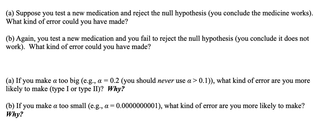 (a) Suppose you test a new medication and reject the null hypothesis (you conclude the medicine works). What kind of error could you have made?

(b) Again, you test a new medication and you fail to reject the null hypothesis (you conclude it does not work). What kind of error could you have made?

(a) If you make ?? too big (e.g., ?? = 0.2 (you should never use ?? > 0.1)), what kind of error are you more likely to make (type I or type II)? Why?

(b) If you make ?? too small (e.g., ?? = 0.0000000001), what kind of error are you more likely to make? Why?