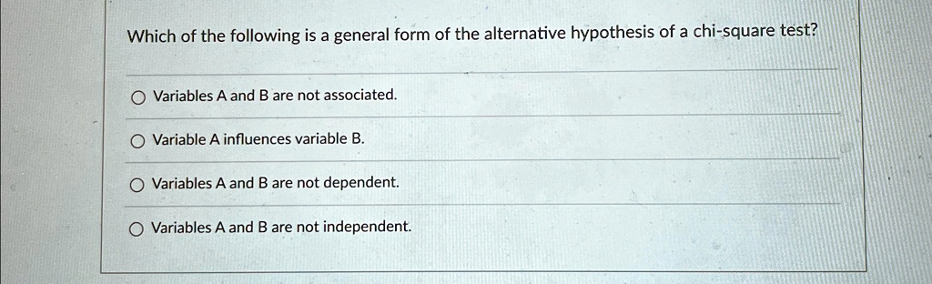 Which of the following is a general form of the alternative hypothesis of a chi-square test?
Variables A and B are not associated.
Variable A influences variable B.
Variables A and B are not dependent.
Variables A and B are not independent.
