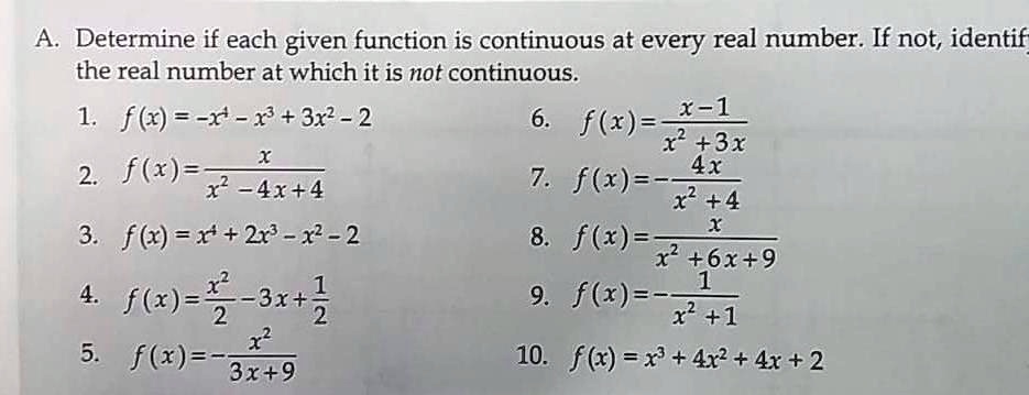 A. Determine if each given function is continuous at every real number. If not, identify
the real number at which it is not continuous.
1. f(x) = -x^4 - x^3 + 3x^2 - 2
2. f(x) = x / (x^2 - 4x + 4)
3. f(x) = x^4 + 2x^3 - x^2 - 2
4. f(x) = x^2/2 - 3x + 1/2
5. f(x) = -x^2 / (3x + 9)
6. f(x) = (x - 1) / (x^2 + 3x)
7. f(x) = -4x / (x^2 + 4)
8. f(x) = x / (x^2 + 6x + 9)
9. f(x) = -1 / (x^2 + 1)
10. f(x) = x^3 + 4x^2 + 4x + 2