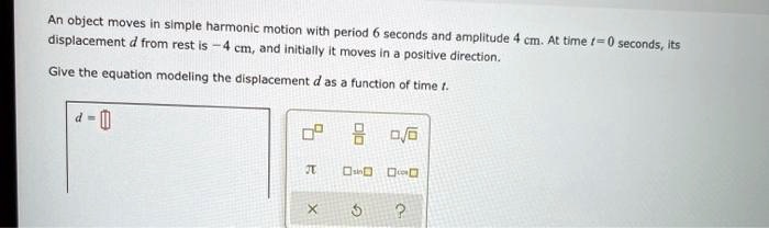 An object moves in simple harmonic motion with period 6 seconds and amplitude 4 cm. At time t = 0 seconds, its displacement d from rest is -4 cm, and initially it moves in a positive direction.

Give the equation modeling the displacement d as a function of time t.

d =