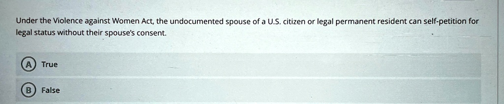 Under the Violence against Women Act, the undocumented spouse of a U.S. citizen or legal permanent resident can self-petition for legal status without their spouse's consent.
A) True
B) False