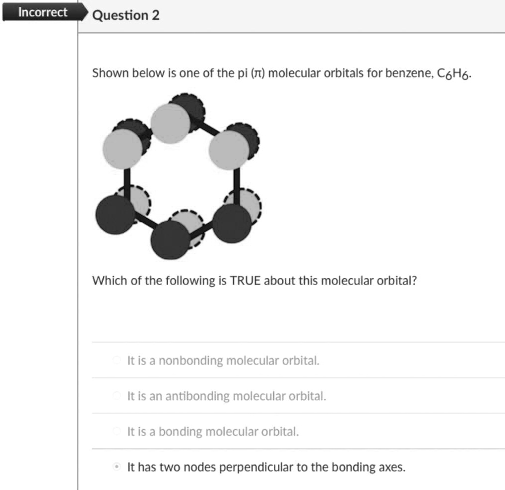 Shown below is one of the pi (?) molecular orbitals for benzene, C6H6.
Which of the following is TRUE about this molecular orbital?
It is a nonbonding molecular orbital.
It is an antibonding molecular orbital.
It is a bonding molecular orbital.
It has two nodes perpendicular to the bonding axes.