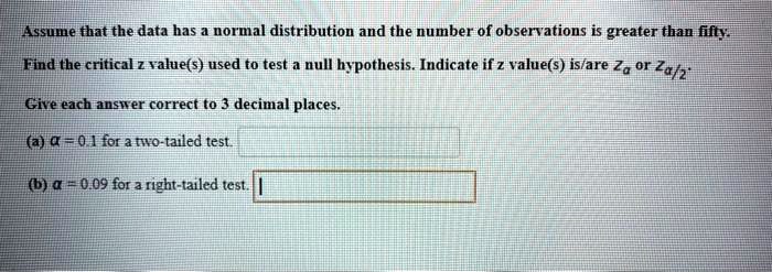 Assume that the data has a normal distribution and the number of observations is greater than fifty. Find the critical z value(s) used to test a null hypothesis. Indicate if z value(s) is/are za or za/2. Give each answer correct to 3 decimal places. (a) ? = 0.1 for a two-tailed test. (b) ? = 0.09 for a right-tailed test.