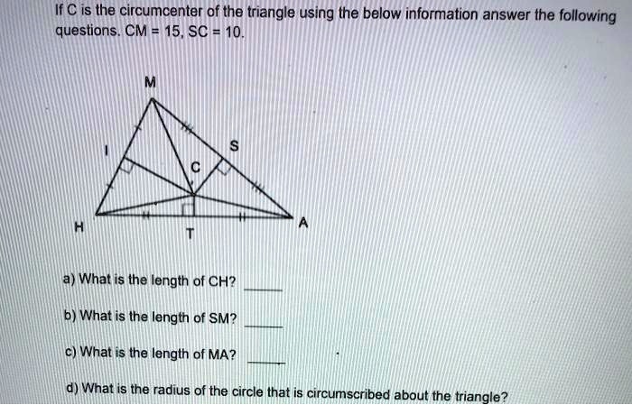If C is the circumcenter of the triangle using the below information answer the following questions. CM = 15, SC = 10.
a) What is the length of CH?
b) What is the length of SM?
c) What is the length of MA?
d) What is the radius of the circle that is circumscribed about the triangle?