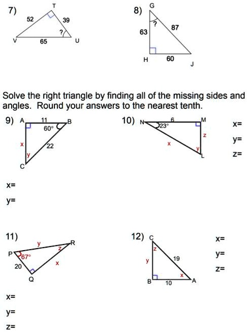 7)
52
39
?
65
8)
63
?
87
60
Solve the right triangle by finding all of the missing sides and angles. Round your answers to the nearest tenth.
9) A 11 B
60°
22
x
y
C
x=
y=
10) N 6 M
23°
z
x
y
L
x=
y=
z=
11) y R
P 67°
z
20
x
Q
x=
y=
z=
12) C
z
19
y
x
B 10 A
x=
y=
z=