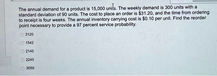 The annual demand for a product is 15,000 units. The weekly demand is 300 units with a standard deviation of 90 units. The cost to place an order is 31.20, and the time from ordering to receipt is four weeks. The annual inventory carrying cost is0.10 per unit. Find the reorder point necessary to provide a 97 percent service probability.
3120
1542
2145
2245
3059