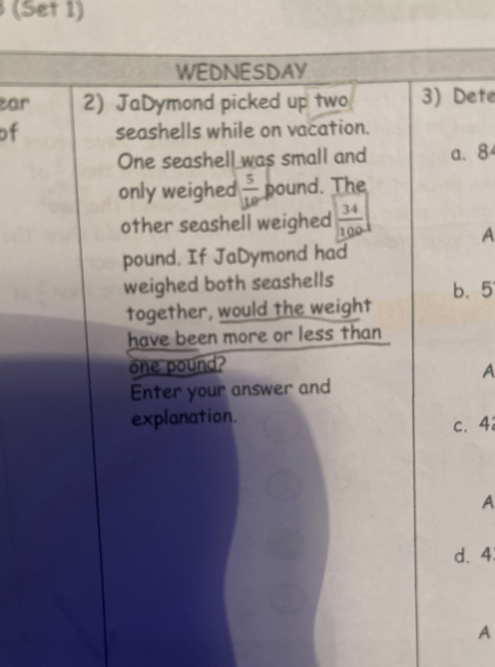 (Set 1)

WEDNESDAY
2) JaDymond picked up two

3) Dete seashells while on vacation. One seashell was small and

a. 8 only weighed (5)/(10) pound. The other seashell weighed (34)/(100) pound. If JaDymond had weighed both seashells together, would the weight have been more or less than one pound?
Enter your answer and explanation.
c. 4

A
d. 4

A