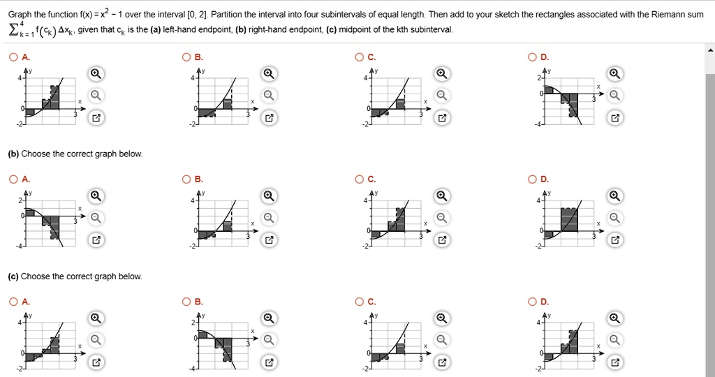 Graph the function f(x) = x^2 - 1 over the interval [0, 2]. Partition the interval into four subintervals of equal length. Then add to your sketch the rectangles associated with the Riemann sum ?k=1^4 f(ck) ?xk, given that ck is the (a) left-hand endpoint, (b) right-hand endpoint, (c) midpoint of the kth subinterval.

(b) Choose the correct graph below.

(c) Choose the correct graph below.
