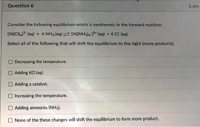 Consider the following equilibrium which is exothermic in the forward reaction:
[Ni(Cl)4]2- (aq) + 4 NH3 (aq) ? [Ni(NH3)4 ]2+ (aq) + 4 Cl- (aq)
Select all of the following that will shift the equilibrium to the right (more products).

Decreasing the temperature.
Adding KCl (aq).
Adding a catalyst.
Increasing the temperature.
Adding ammonia (NH3).
None of the these changes will shift the equilibrium to form more product.